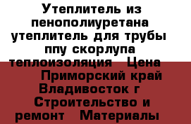 Утеплитель из пенополиуретана, утеплитель для трубы, ппу скорлупа, теплоизоляция › Цена ­ 145 - Приморский край, Владивосток г. Строительство и ремонт » Материалы   